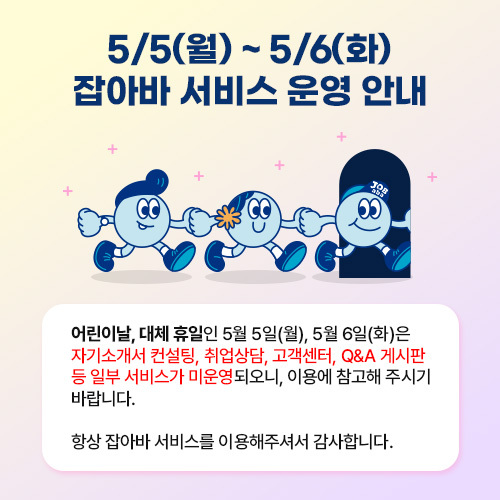 어린이날, 대체휴일인 5월 5일(월), 5월6일(화)은 자기소개서 컨설팅, 취업상담, 고객센터, Q&A게시판 등 일부 서비스가 미운영 되오니, 이용에 참고해 주시기 바랍니다.